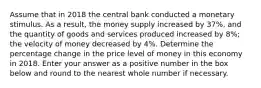 Assume that in 2018 the central bank conducted a monetary stimulus. As a result, the money supply increased by 37%, and the quantity of goods and services produced increased by 8%; the velocity of money decreased by 4%. Determine the percentage change in the price level of money in this economy in 2018. Enter your answer as a positive number in the box below and round to the nearest whole number if necessary.