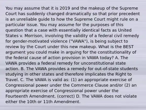 You may assume that it is 2019 and the makeup of the Supreme Court has suddenly changed dramatically so that prior precedent is an unreliable guide to how the Supreme Court might rule on a particular issue. You may assume for the purposes of this question that a case with essentially identical facts as United States v. Morrison, involving the validity of a federal civil remedy for gender-motivated violence ("VAWA"), is being subject to review by the Court under this new makeup. What is the BEST argument you could make in arguing for the constitutionality of the federal cause of action provision in VAWA today? A. The VAWA provides a federal remedy for unconstitutional state action. B. The VAWA provides a remedy for out-of-state students studying in other states and therefore implicates the Right to Travel. C. The VAWA is valid as: (1) an appropriate exercise of Congressional power under the Commerce Clause and/or (2) an appropriate exercise of Congressional power under the Fourteenth Amendment. (correct) D. The VAWA does not violate either the 10th or 11th Amendment.