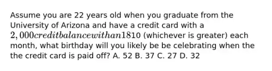 Assume you are 22 years old when you graduate from the University of Arizona and have a credit card with a 2,000 credit balance with an 18% annual rate. If you only make minimum payments of 2% of the balance or just10 (whichever is greater) each month, what birthday will you likely be be celebrating when the the credit card is paid off? A. 52 B. 37 C. 27 D. 32