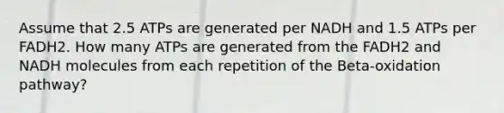 Assume that 2.5 ATPs are generated per NADH and 1.5 ATPs per FADH2. How many ATPs are generated from the FADH2 and NADH molecules from each repetition of the Beta-oxidation pathway?