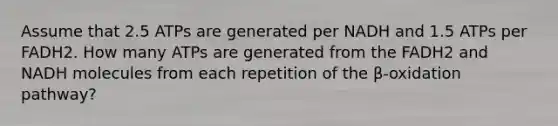 Assume that 2.5 ATPs are generated per NADH and 1.5 ATPs per FADH2. How many ATPs are generated from the FADH2 and NADH molecules from each repetition of the β-oxidation pathway?