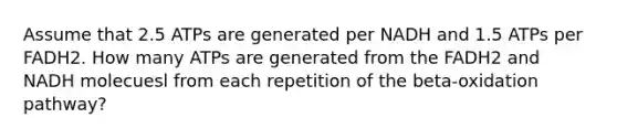 Assume that 2.5 ATPs are generated per NADH and 1.5 ATPs per FADH2. How many ATPs are generated from the FADH2 and NADH molecuesl from each repetition of the beta-oxidation pathway?