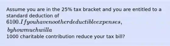 Assume you are in the 25% tax bracket and you are entitled to a standard deduction of 6100. If you have no other deductible expenses, by how much will a1000 charitable contribution reduce your tax bill?