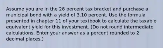 Assume you are in the 28 percent tax bracket and purchase a municipal bond with a yield of 3.10 percent. Use the formula presented in chapter 11 of your textbook to calculate the taxable equivalent yield for this investment. (Do not round intermediate calculations. Enter your answer as a percent rounded to 2 decimal places.)