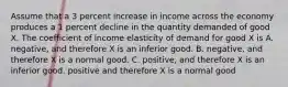 Assume that a 3 percent increase in income across the economy produces a 1 percent decline in the quantity demanded of good X. The coefficient of income elasticity of demand for good X is A. negative, and therefore X is an inferior good. B. negative, and therefore X is a normal good. C. positive, and therefore X is an inferior good. positive and therefore X is a normal good