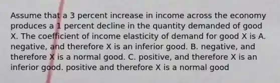 Assume that a 3 percent increase in income across the economy produces a 1 percent decline in the quantity demanded of good X. The coefficient of income elasticity of demand for good X is A. negative, and therefore X is an inferior good. B. negative, and therefore X is a normal good. C. positive, and therefore X is an inferior good. positive and therefore X is a normal good