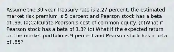 Assume the 30 year Treasury rate is 2.27 percent, the estimated market risk premium is 5 percent and Pearson stock has a beta of .99. (a)Calculate Pearson's cost of common equity. (b)What if Pearson stock has a beta of 1.3? (c) What if the expected return on the market portfolio is 9 percent and Pearson stock has a beta of .85?