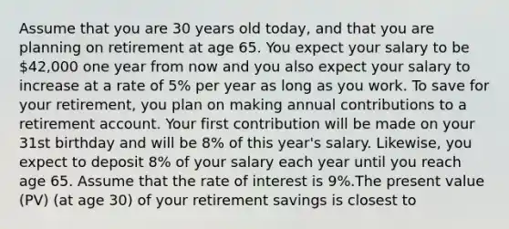 Assume that you are 30 years old today, and that you are planning on retirement at age 65. You expect your salary to be 42,000 one year from now and you also expect your salary to increase at a rate of 5% per year as long as you work. To save for your retirement, you plan on making annual contributions to a retirement account. Your first contribution will be made on your 31st birthday and will be 8% of this year's salary. Likewise, you expect to deposit 8% of your salary each year until you reach age 65. Assume that the rate of interest is 9%.The present value (PV) (at age 30) of your retirement savings is closest to