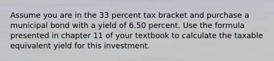 Assume you are in the 33 percent tax bracket and purchase a municipal bond with a yield of 6.50 percent. Use the formula presented in chapter 11 of your textbook to calculate the taxable equivalent yield for this investment.