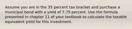 Assume you are in the 35 percent tax bracket and purchase a municipal bond with a yield of 7.75 percent. Use the formula presented in chapter 11 of your textbook to calculate the taxable equivalent yield for this investment.