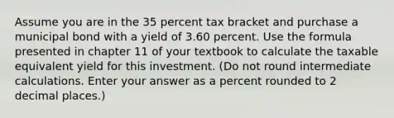 Assume you are in the 35 percent tax bracket and purchase a municipal bond with a yield of 3.60 percent. Use the formula presented in chapter 11 of your textbook to calculate the taxable equivalent yield for this investment. (Do not round intermediate calculations. Enter your answer as a percent rounded to 2 decimal places.)