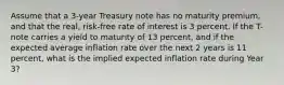 Assume that a 3-year Treasury note has no maturity premium, and that the real, risk-free rate of interest is 3 percent. If the T-note carries a yield to maturity of 13 percent, and if the expected average inflation rate over the next 2 years is 11 percent, what is the implied expected inflation rate during Year 3?