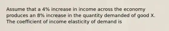 Assume that a 4% increase in income across the economy produces an 8% increase in the quantity demanded of good X. The coefficient of income elasticity of demand is