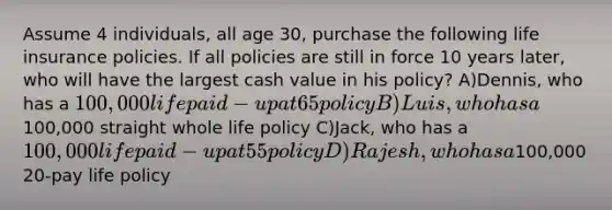 Assume 4 individuals, all age 30, purchase the following life insurance policies. If all policies are still in force 10 years later, who will have the largest cash value in his policy? A)Dennis, who has a 100,000 life paid-up at 65 policy B)Luis, who has a100,000 straight whole life policy C)Jack, who has a 100,000 life paid-up at 55 policy D)Rajesh, who has a100,000 20-pay life policy