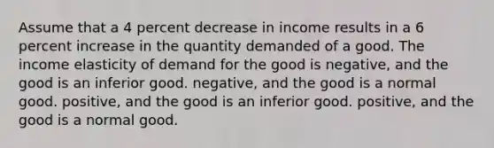 Assume that a 4 percent decrease in income results in a 6 percent increase in the quantity demanded of a good. The income elasticity of demand for the good is negative, and the good is an inferior good. negative, and the good is a normal good. positive, and the good is an inferior good. positive, and the good is a normal good.