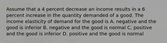 Assume that a 4 percent decrease an income results in a 6 percent increase in the quantity demanded of a good. The income elasticity of demand for the good is A. negative and the good is inferior B. negative and the good is normal C. positive and the good is inferior D. positive and the good is normal