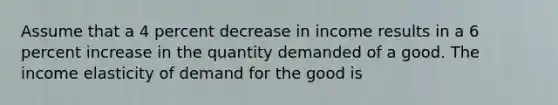 Assume that a 4 percent decrease in income results in a 6 percent increase in the quantity demanded of a good. The income elasticity of demand for the good is