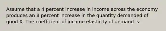 Assume that a 4 percent increase in income across the economy produces an 8 percent increase in the quantity demanded of good X. The coefficient of income elasticity of demand is: