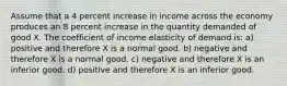 Assume that a 4 percent increase in income across the economy produces an 8 percent increase in the quantity demanded of good X. The coefficient of income elasticity of demand is: a) positive and therefore X is a normal good. b) negative and therefore X is a normal good. c) negative and therefore X is an inferior good. d) positive and therefore X is an inferior good.