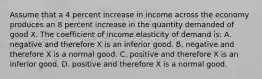 Assume that a 4 percent increase in income across the economy produces an 8 percent increase in the quantity demanded of good X. The coefficient of income elasticity of demand is: A. negative and therefore X is an inferior good. B. negative and therefore X is a normal good. C. positive and therefore X is an inferior good. D. positive and therefore X is a normal good.