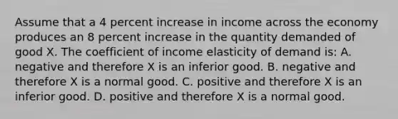 Assume that a 4 percent increase in income across the economy produces an 8 percent increase in the quantity demanded of good X. The coefficient of income elasticity of demand is: A. negative and therefore X is an inferior good. B. negative and therefore X is a normal good. C. positive and therefore X is an inferior good. D. positive and therefore X is a normal good.