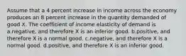 Assume that a 4 percent increase in income across the economy produces an 8 percent increase in the quantity demanded of good X. The coefficient of income elasticity of demand is a.negative, and therefore X is an inferior good. b.positive, and therefore X is a normal good. c.negative, and therefore X is a normal good. d.positive, and therefore X is an inferior good.