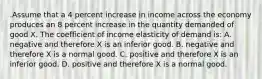 .Assume that a 4 percent increase in income across the economy produces an 8 percent increase in the quantity demanded of good X. The coefficient of income elasticity of demand is: A. negative and therefore X is an inferior good. B. negative and therefore X is a normal good. C. positive and therefore X is an inferior good. D. positive and therefore X is a normal good.