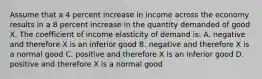 Assume that a 4 percent increase in income across the economy results in a 8 percent increase in the quantity demanded of good X. The coefficient of income elasticity of demand is: A. negative and therefore X is an inferior good B. negative and therefore X is a normal good C. positive and therefore X is an inferior good D. positive and therefore X is a normal good