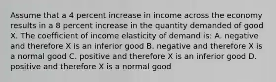 Assume that a 4 percent increase in income across the economy results in a 8 percent increase in the quantity demanded of good X. The coefficient of income elasticity of demand is: A. negative and therefore X is an inferior good B. negative and therefore X is a normal good C. positive and therefore X is an inferior good D. positive and therefore X is a normal good