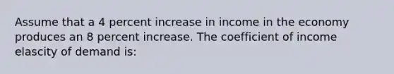 Assume that a 4 percent increase in income in the economy produces an 8 percent increase. The coefficient of income elascity of demand is: