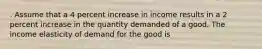 . Assume that a 4 percent increase in income results in a 2 percent increase in the quantity demanded of a good. The income elasticity of demand for the good is