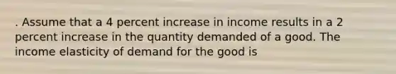 . Assume that a 4 percent increase in income results in a 2 percent increase in the quantity demanded of a good. The income elasticity of demand for the good is