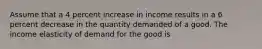 Assume that a 4 percent increase in income results in a 6 percent decrease in the quantity demanded of a good. The income elasticity of demand for the good is