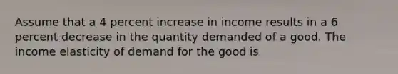 Assume that a 4 percent increase in income results in a 6 percent decrease in the quantity demanded of a good. The income elasticity of demand for the good is