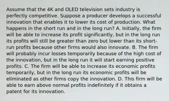 Assume that the 4K and OLED television sets industry is perfectly competitive. Suppose a producer develops a successful innovation that enables it to lower its cost of production. What happens in the short run and in the long run? A. Initially, the firm will be able to increase its profit significantly, but in the long run its profits will still be <a href='https://www.questionai.com/knowledge/ktgHnBD4o3-greater-than' class='anchor-knowledge'>greater than</a> zero but lower than its short-run profits because other firms would also innovate. B. The firm will probably incur losses temporarily because of the high cost of the innovation, but in the long run it will start earning positive profits. C. The firm will be able to increase its economic profits temporarily, but in the long run its economic profits will be eliminated as other firms copy the innovation. D. This firm will be able to earn above normal profits indefinitely if it obtains a patent for its innovation.