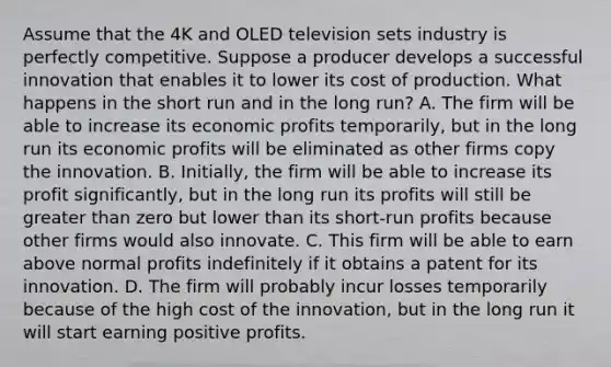 Assume that the 4K and OLED television sets industry is perfectly competitive. Suppose a producer develops a successful innovation that enables it to lower its cost of production. What happens in the short run and in the long run? A. The firm will be able to increase its economic profits temporarily, but in the long run its economic profits will be eliminated as other firms copy the innovation. B. Initially, the firm will be able to increase its profit significantly, but in the long run its profits will still be greater than zero but lower than its short-run profits because other firms would also innovate. C. This firm will be able to earn above normal profits indefinitely if it obtains a patent for its innovation. D. The firm will probably incur losses temporarily because of the high cost of the innovation, but in the long run it will start earning positive profits.