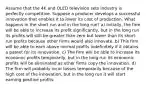 Assume that the 4K and OLED television sets industry is perfectly competitive. Suppose a producer develops a successful innovation that enables it to lower its cost of production. What happens in the short run and in the long run? a) Initially, the firm will be able to increase its profit significantly, but in the long run its profits will still be greater than zero but lower than its short-run profits because other firms would also innovate. b) This firm will be able to earn above normal profits indefinitely if it obtains a patent for its innovation. c) The firm will be able to increase its economic profits temporarily, but in the long run its economic profits will be eliminated as other firms copy the innovation. d) The firm will probably incur losses temporarily because of the high cost of the innovation, but in the long run it will start earning positive profits.