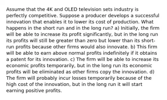 Assume that the 4K and OLED television sets industry is perfectly competitive. Suppose a producer develops a successful innovation that enables it to lower its cost of production. What happens in the short run and in the long run? a) Initially, the firm will be able to increase its profit significantly, but in the long run its profits will still be greater than zero but lower than its short-run profits because other firms would also innovate. b) This firm will be able to earn above normal profits indefinitely if it obtains a patent for its innovation. c) The firm will be able to increase its economic profits temporarily, but in the long run its economic profits will be eliminated as other firms copy the innovation. d) The firm will probably incur losses temporarily because of the high cost of the innovation, but in the long run it will start earning positive profits.