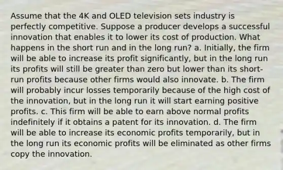 Assume that the 4K and OLED television sets industry is perfectly competitive. Suppose a producer develops a successful innovation that enables it to lower its cost of production. What happens in the short run and in the long run? a. Initially, the firm will be able to increase its profit significantly, but in the long run its profits will still be greater than zero but lower than its short-run profits because other firms would also innovate. b. The firm will probably incur losses temporarily because of the high cost of the innovation, but in the long run it will start earning positive profits. c. This firm will be able to earn above normal profits indefinitely if it obtains a patent for its innovation. d. The firm will be able to increase its economic profits temporarily, but in the long run its economic profits will be eliminated as other firms copy the innovation.