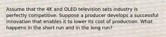 Assume that the 4K and OLED television sets industry is perfectly competitive. Suppose a producer develops a successful innovation that enables it to lower its cost of production. What happens in the short run and in the long run?