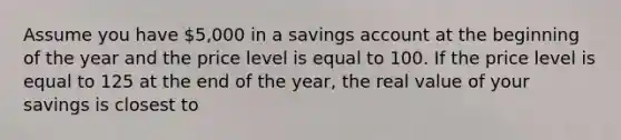 Assume you have 5,000 in a savings account at the beginning of the year and the price level is equal to 100. If the price level is equal to 125 at the end of the year, the real value of your savings is closest to