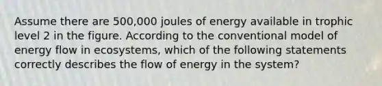 Assume there are 500,000 joules of energy available in trophic level 2 in the figure. According to the conventional model of energy flow in ecosystems, which of the following statements correctly describes the flow of energy in the system?