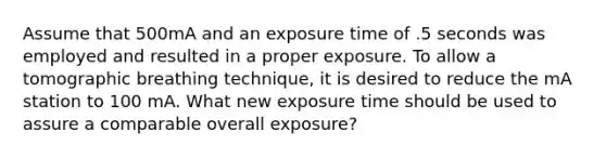 Assume that 500mA and an exposure time of .5 seconds was employed and resulted in a proper exposure. To allow a tomographic breathing technique, it is desired to reduce the mA station to 100 mA. What new exposure time should be used to assure a comparable overall exposure?