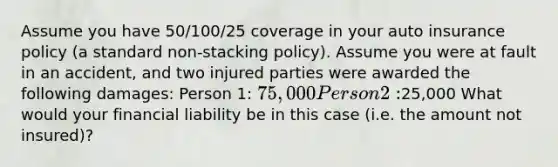 Assume you have 50/100/25 coverage in your auto insurance policy (a standard non-stacking policy). Assume you were at fault in an accident, and two injured parties were awarded the following damages: Person 1: 75,000 Person 2:25,000 What would your financial liability be in this case (i.e. the amount not insured)?