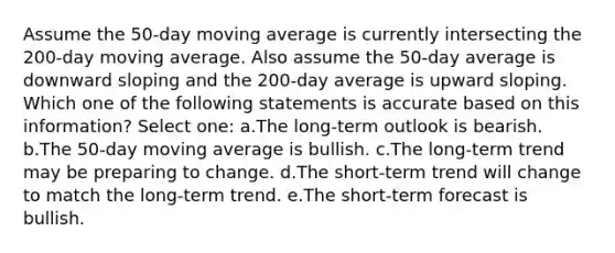 Assume the 50-day moving average is currently intersecting the 200-day moving average. Also assume the 50-day average is downward sloping and the 200-day average is upward sloping. Which one of the following statements is accurate based on this information? Select one: a.The long-term outlook is bearish. b.The 50-day moving average is bullish. c.The long-term trend may be preparing to change. d.The short-term trend will change to match the long-term trend. e.The short-term forecast is bullish.