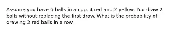 Assume you have 6 balls in a cup, 4 red and 2 yellow. You draw 2 balls without replacing the first draw. What is the probability of drawing 2 red balls in a row.