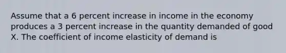 Assume that a 6 percent increase in income in the economy produces a 3 percent increase in the quantity demanded of good X. The coefficient of income elasticity of demand is