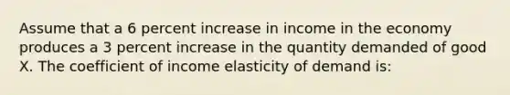 Assume that a 6 percent increase in income in the economy produces a 3 percent increase in the quantity demanded of good X. The coefficient of income elasticity of demand is: