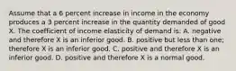 Assume that a 6 percent increase in income in the economy produces a 3 percent increase in the quantity demanded of good X. The coefficient of income elasticity of demand is: A. negative and therefore X is an inferior good. B. positive but less than one; therefore X is an inferior good. C. positive and therefore X is an inferior good. D. positive and therefore X is a normal good.