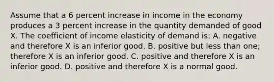 Assume that a 6 percent increase in income in the economy produces a 3 percent increase in the quantity demanded of good X. The coefficient of income elasticity of demand is: A. negative and therefore X is an inferior good. B. positive but less than one; therefore X is an inferior good. C. positive and therefore X is an inferior good. D. positive and therefore X is a normal good.